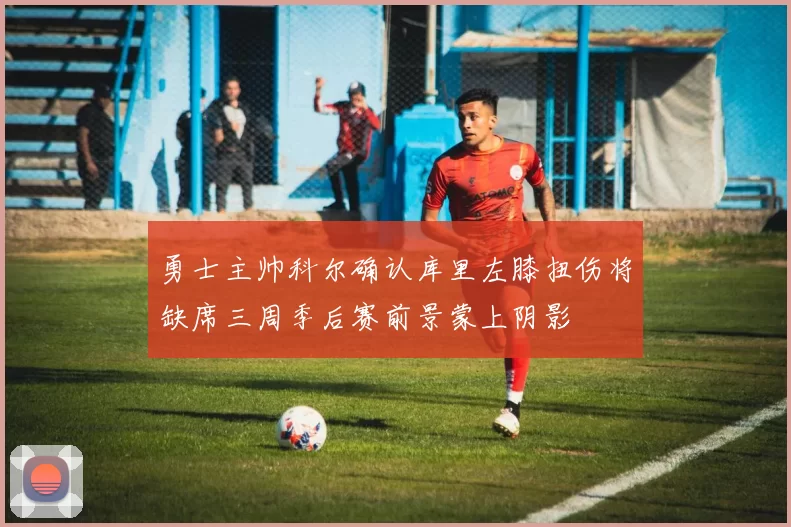 勇士主帅科尔确认库里左膝扭伤将缺席三周季后赛前景蒙上阴影