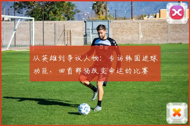 从英雄到争议人物:专访韩国进球功臣,回首那场改变命运的比赛