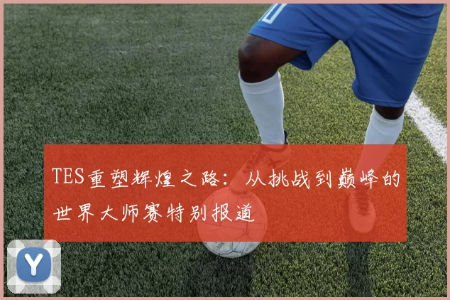TES重塑辉煌之路:从挑战到巅峰的世界大师赛特别报道