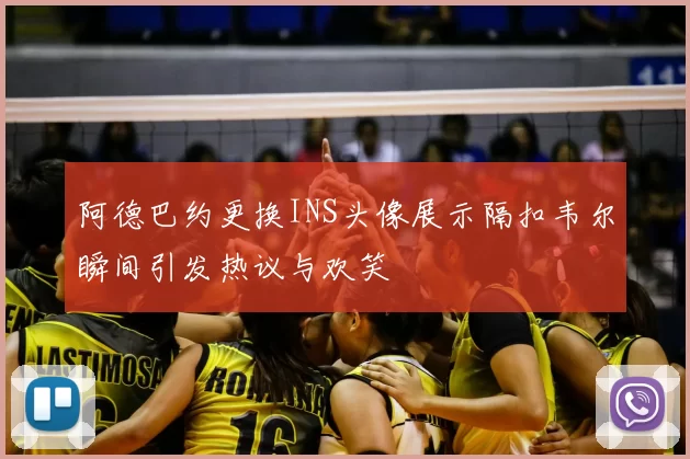 阿德巴约更换INS头像展示隔扣韦尔瞬间引发热议与欢笑