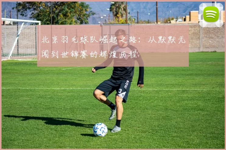 北京羽毛球队崛起之路:从默默无闻到世锦赛的辉煌历程