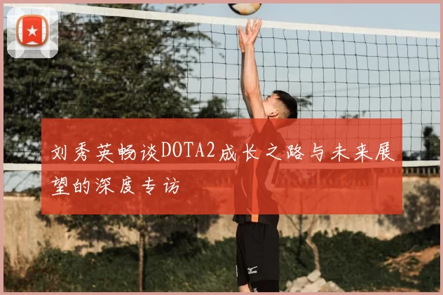 刘秀英畅谈DOTA2成长之路与未来展望的深度专访