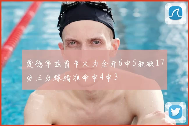 爱德华兹首节火力全开6中5狂砍17分三分球精准命中4中3