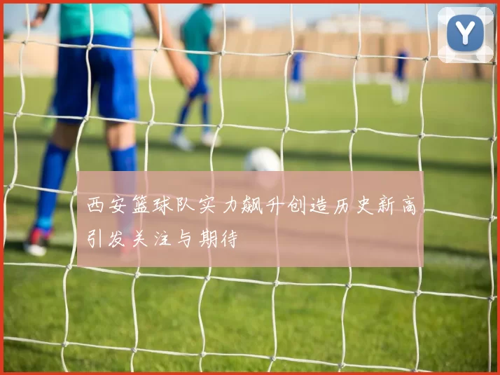 西安篮球队实力飙升创造历史新高引发关注与期待