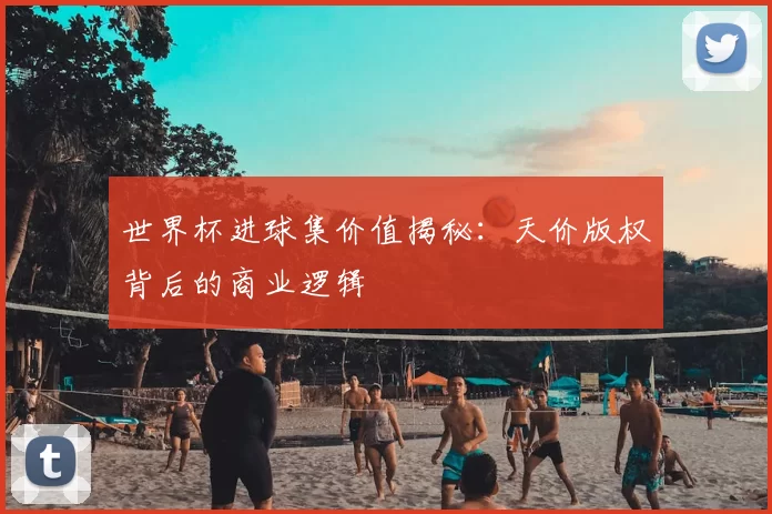 世界杯进球集价值揭秘：天价版权背后的商业逻辑