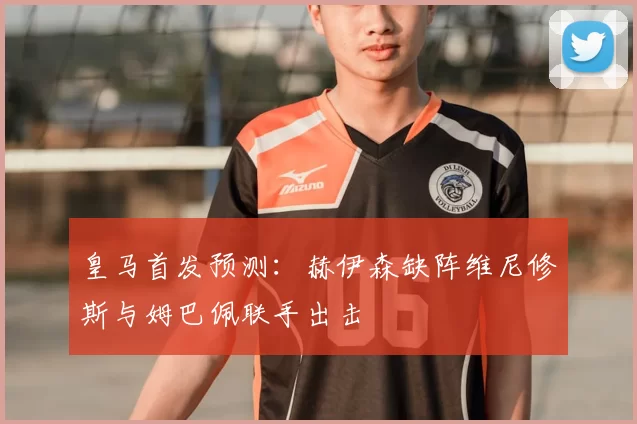 皇马首发预测:赫伊森缺阵维尼修斯与姆巴佩联手出击