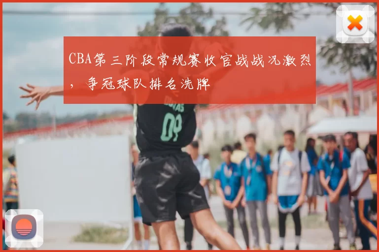 CBA第三阶段常规赛收官战战况激烈，争冠球队排名洗牌