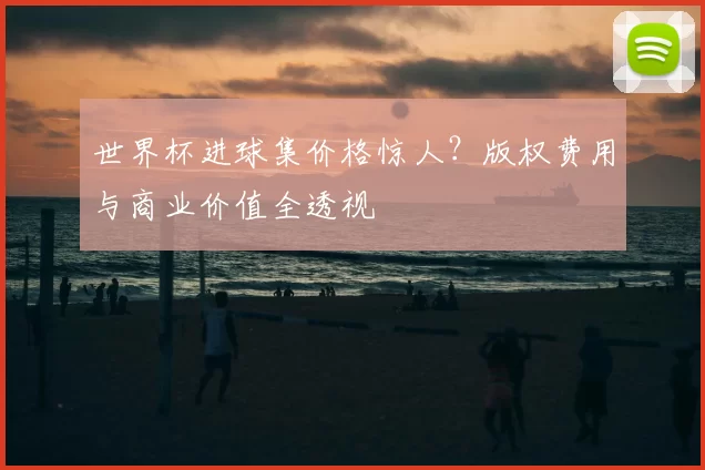 世界杯进球集价格惊人？版权费用与商业价值全透视