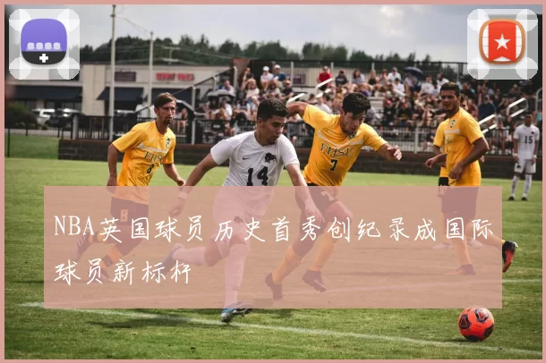 NBA英国球员历史首秀创纪录成国际球员新标杆