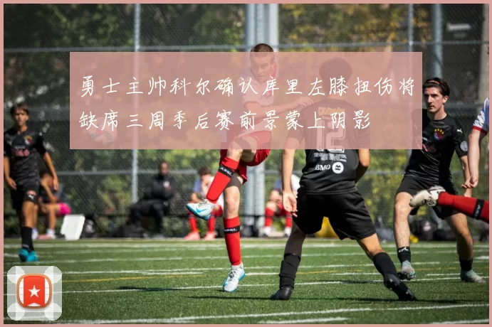 勇士主帅科尔确认库里左膝扭伤将缺席三周季后赛前景蒙上阴影