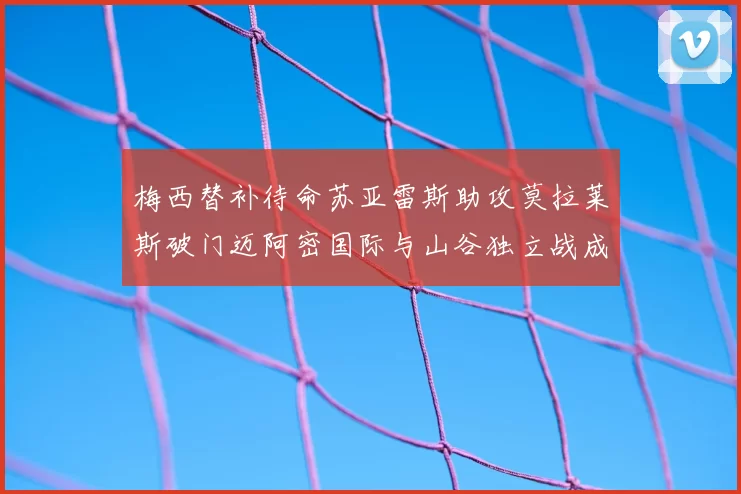 梅西替补待命苏亚雷斯助攻莫拉莱斯破门迈阿密国际与山谷独立战成平局