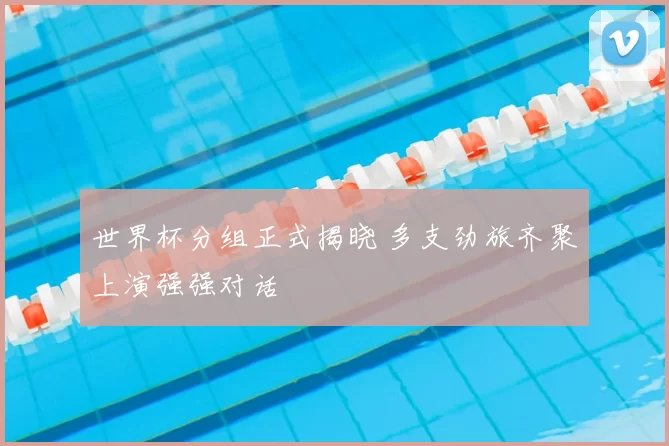 世界杯分组正式揭晓 多支劲旅齐聚上演强强对话