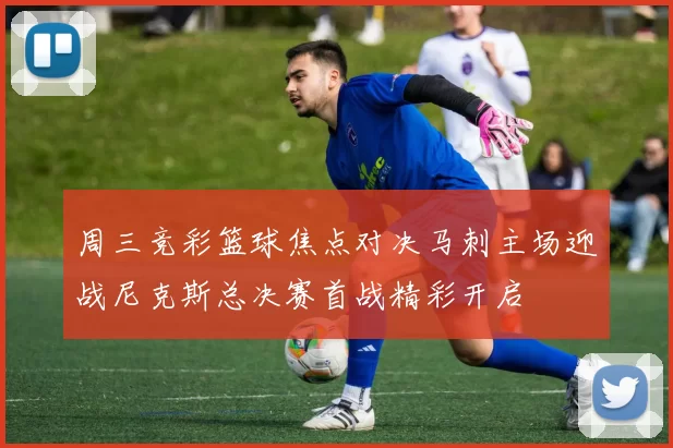 周三竞彩篮球焦点对决马刺主场迎战尼克斯总决赛首战精彩开启