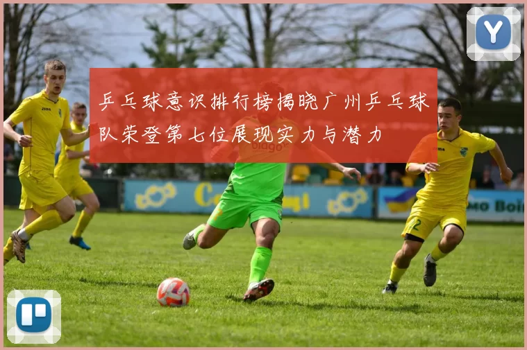 乒乓球意识排行榜揭晓广州乒乓球队荣登第七位展现实力与潜力
