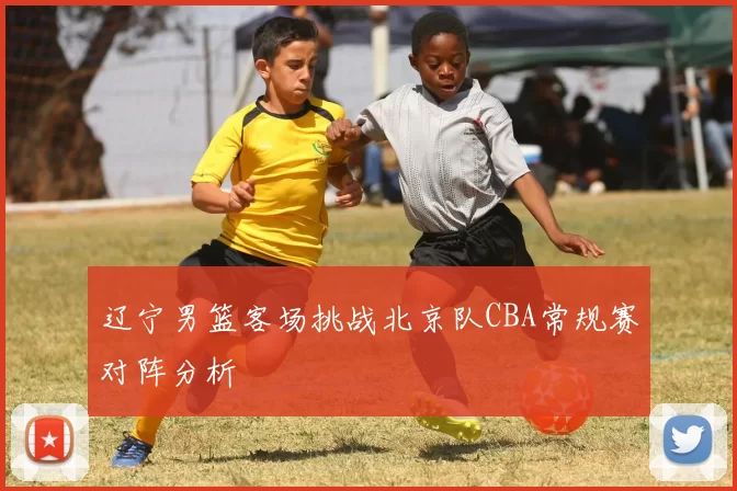辽宁男篮客场挑战北京队CBA常规赛对阵分析