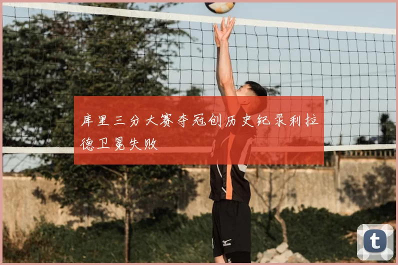 库里三分大赛夺冠创历史纪录利拉德卫冕失败
