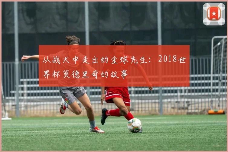 从战火中走出的金球先生:2018世界杯莫德里奇的故事