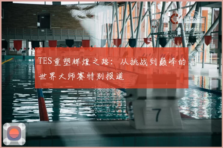 TES重塑辉煌之路:从挑战到巅峰的世界大师赛特别报道