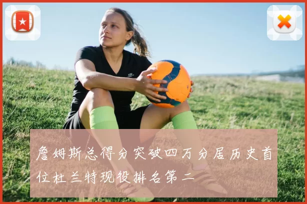 詹姆斯总得分突破四万分居历史首位杜兰特现役排名第二