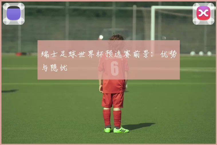 瑞士足球世界杯预选赛前景:优势与隐忧
