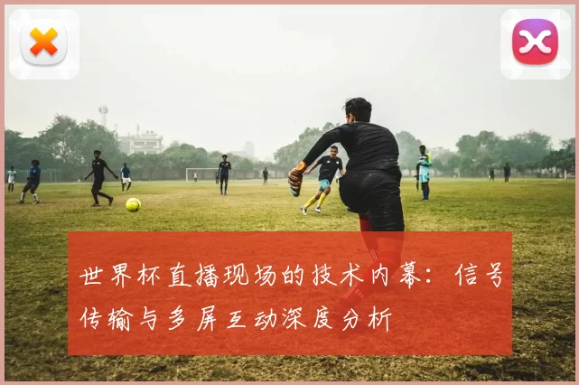 世界杯直播现场的技术内幕：信号传输与多屏互动深度分析