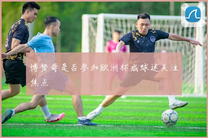 博努奇是否参加欧洲杯成球迷关注焦点