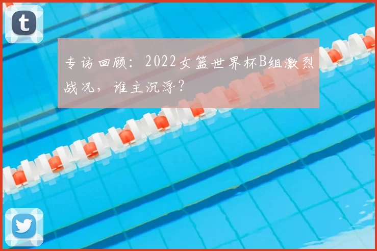 专访回顾:2022女篮世界杯B组激烈战况,谁主沉浮?