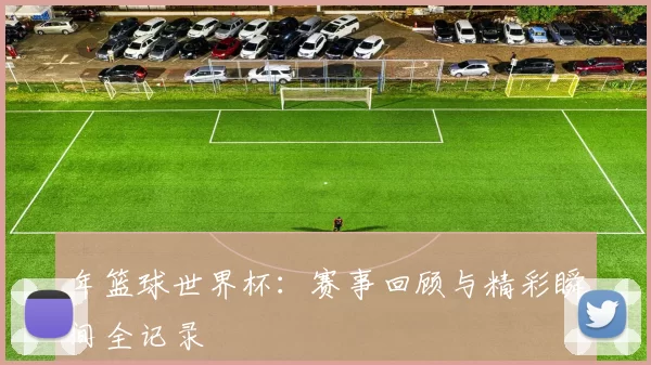 年篮球世界杯:赛事回顾与精彩瞬间全记录