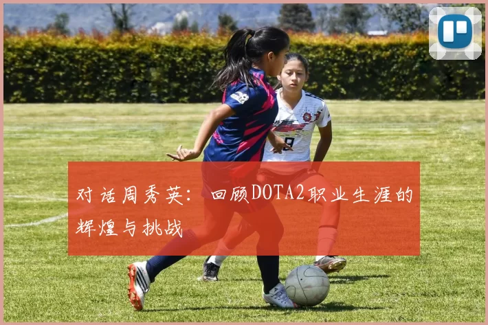 对话周秀英：回顾DOTA2职业生涯的辉煌与挑战