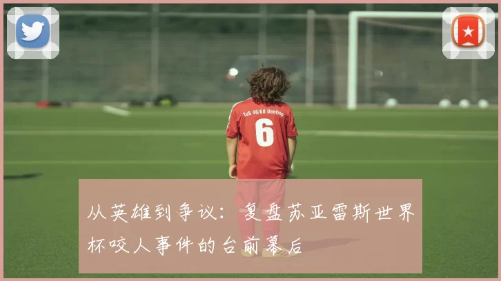 从英雄到争议：复盘苏亚雷斯世界杯咬人事件的台前幕后