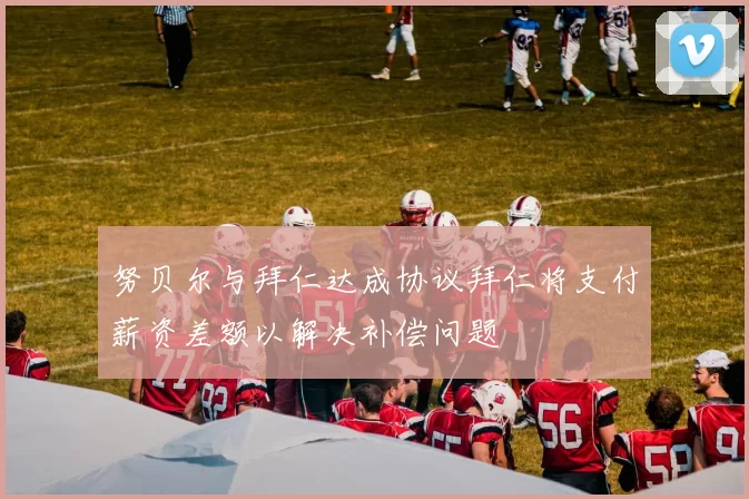 努贝尔与拜仁达成协议拜仁将支付薪资差额以解决补偿问题