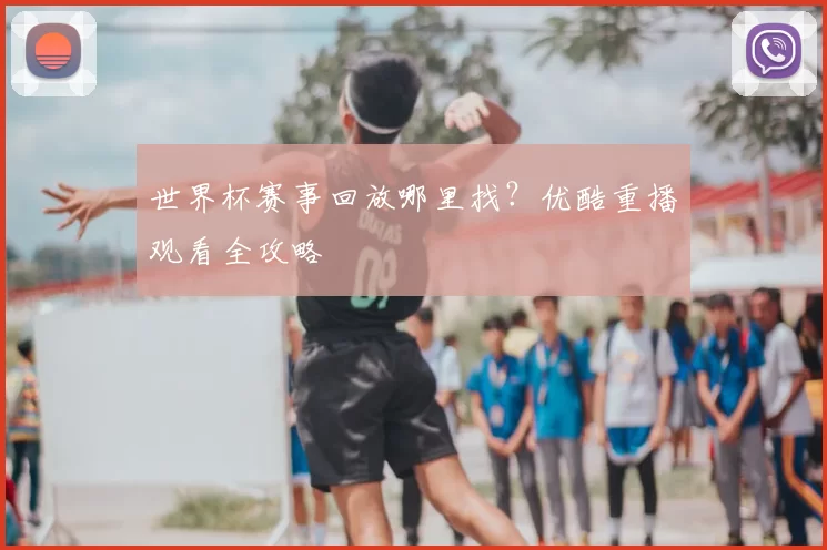 世界杯赛事回放哪里找?优酷重播观看全攻略