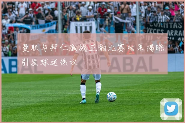 曼联与拜仁激战正酣比赛结果揭晓引发球迷热议