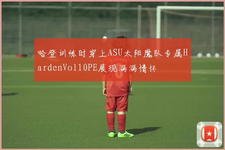 哈登训练时穿上ASU太阳魔队专属HardenVol10PE展现满满情怀