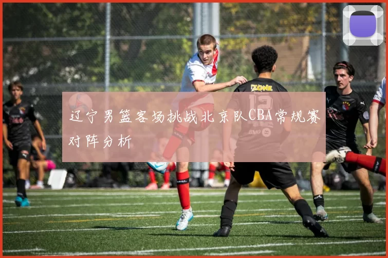 辽宁男篮客场挑战北京队CBA常规赛对阵分析
