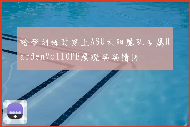 哈登训练时穿上ASU太阳魔队专属HardenVol10PE展现满满情怀
