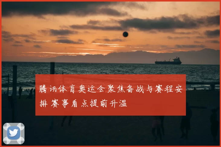 腾讯体育奥运会聚焦备战与赛程安排 赛事看点提前升温