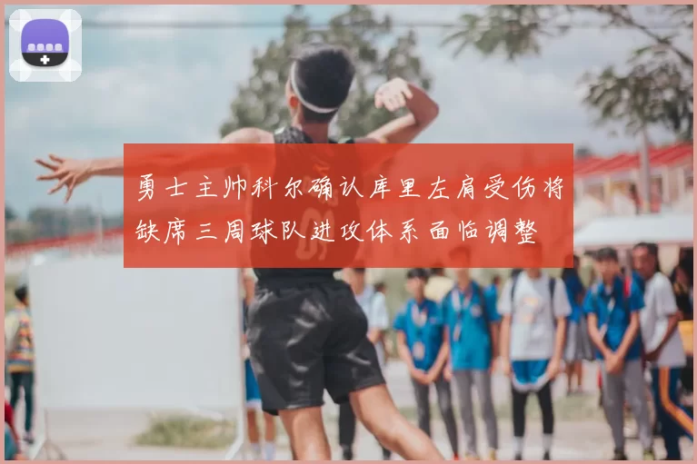 勇士主帅科尔确认库里左肩受伤将缺席三周球队进攻体系面临调整