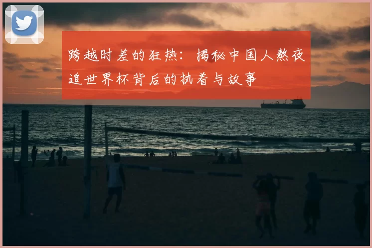 跨越时差的狂热:揭秘中国人熬夜追世界杯背后的执着与故事