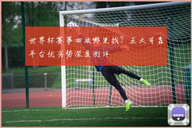 世界杯赛事回放哪里找?五大可靠平台优劣势深度测评