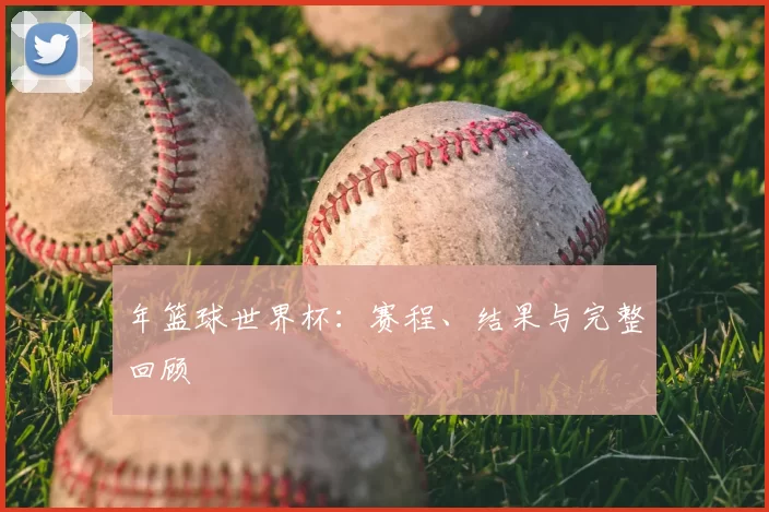 年篮球世界杯:赛程、结果与完整回顾