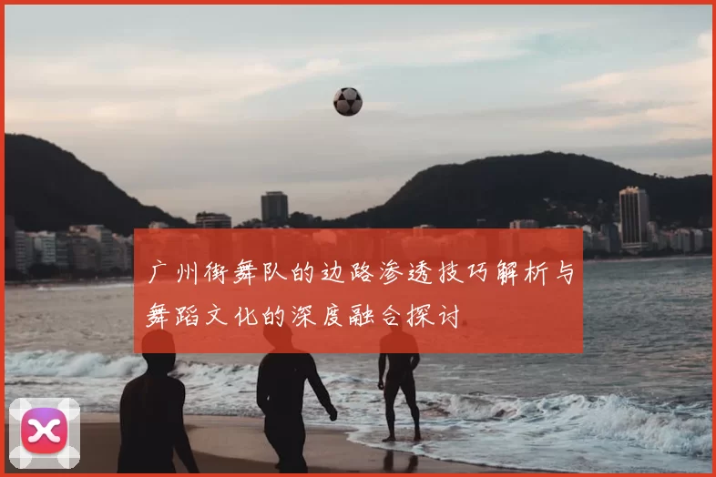 广州街舞队的边路渗透技巧解析与舞蹈文化的深度融合探讨