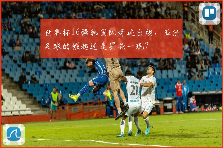世界杯16强韩国队奇迹出线,亚洲足球的崛起还是昙花一现?