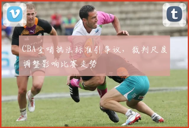 CBA金哨执法标准引争议,裁判尺度调整影响比赛走势