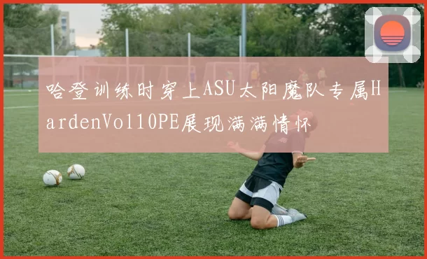 哈登训练时穿上ASU太阳魔队专属HardenVol10PE展现满满情怀