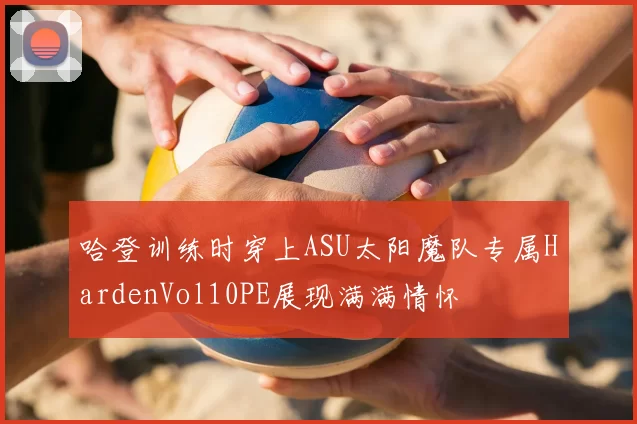 哈登训练时穿上ASU太阳魔队专属HardenVol10PE展现满满情怀