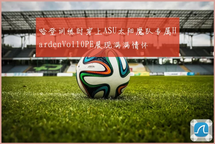 哈登训练时穿上ASU太阳魔队专属HardenVol10PE展现满满情怀