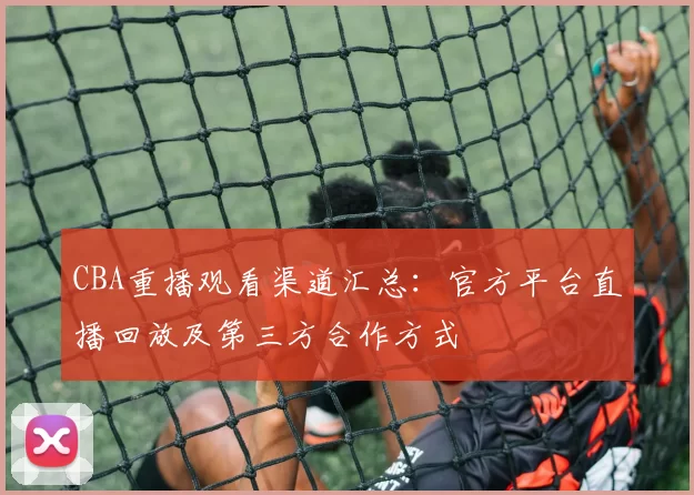 CBA重播观看渠道汇总:官方平台直播回放及第三方合作方式