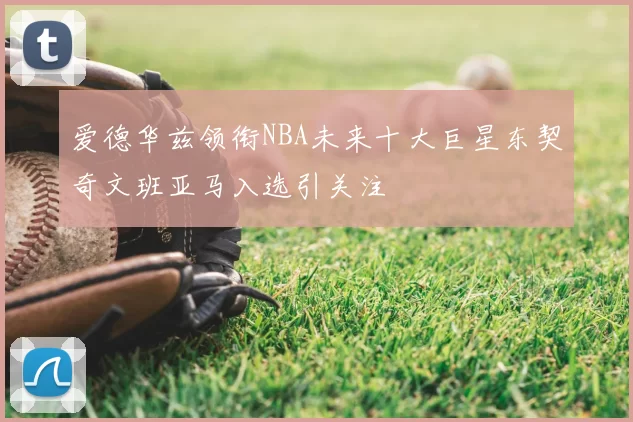 爱德华兹领衔NBA未来十大巨星东契奇文班亚马入选引关注