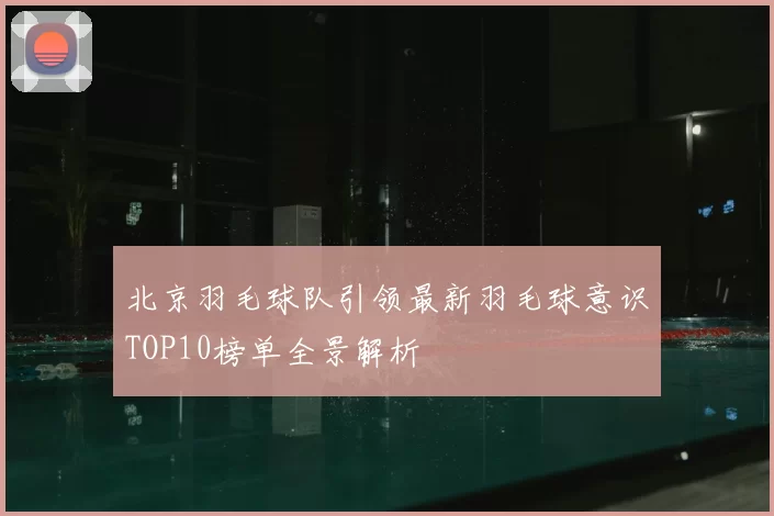 北京羽毛球队引领最新羽毛球意识TOP10榜单全景解析